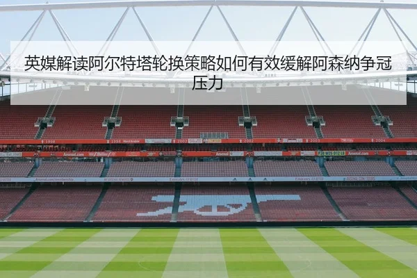 英媒解读阿尔特塔轮换策略如何有效缓解阿森纳争冠压力