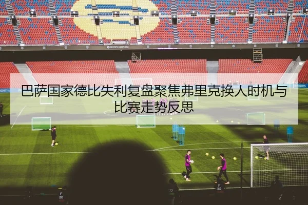 巴萨国家德比失利复盘聚焦弗里克换人时机与比赛走势反思
