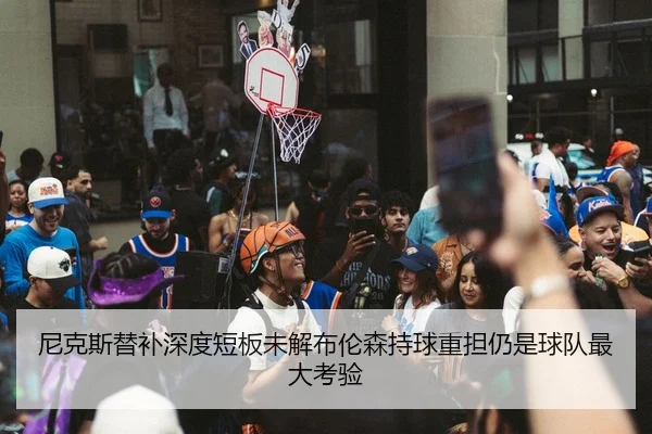 尼克斯替补深度短板未解布伦森持球重担仍是球队最大考验